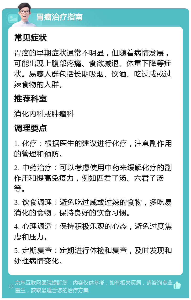 胃癌治疗指南 常见症状 胃癌的早期症状通常不明显，但随着病情发展，可能出现上腹部疼痛、食欲减退、体重下降等症状。易感人群包括长期吸烟、饮酒、吃过咸或过辣食物的人群。 推荐科室 消化内科或肿瘤科 调理要点 1. 化疗：根据医生的建议进行化疗，注意副作用的管理和预防。 2. 中药治疗：可以考虑使用中药来缓解化疗的副作用和提高免疫力，例如四君子汤、六君子汤等。 3. 饮食调理：避免吃过咸或过辣的食物，多吃易消化的食物，保持良好的饮食习惯。 4. 心理调适：保持积极乐观的心态，避免过度焦虑和压力。 5. 定期复查：定期进行体检和复查，及时发现和处理病情变化。