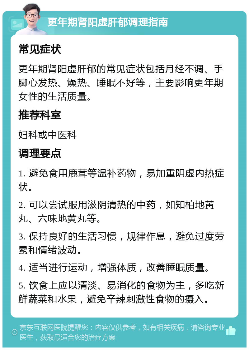 更年期肾阳虚肝郁调理指南 常见症状 更年期肾阳虚肝郁的常见症状包括月经不调、手脚心发热、燥热、睡眠不好等，主要影响更年期女性的生活质量。 推荐科室 妇科或中医科 调理要点 1. 避免食用鹿茸等温补药物，易加重阴虚内热症状。 2. 可以尝试服用滋阴清热的中药，如知柏地黄丸、六味地黄丸等。 3. 保持良好的生活习惯，规律作息，避免过度劳累和情绪波动。 4. 适当进行运动，增强体质，改善睡眠质量。 5. 饮食上应以清淡、易消化的食物为主，多吃新鲜蔬菜和水果，避免辛辣刺激性食物的摄入。