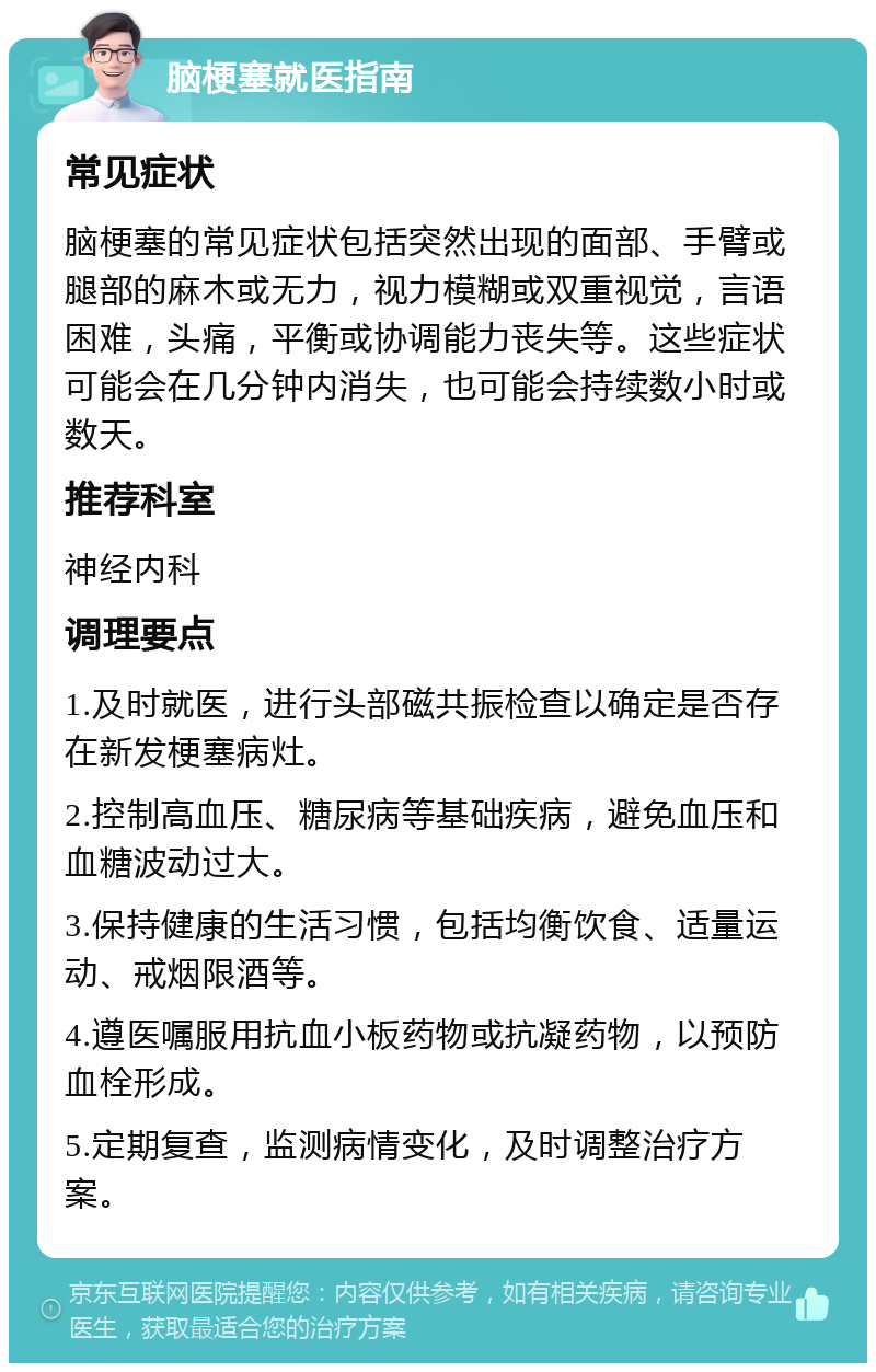 脑梗塞就医指南 常见症状 脑梗塞的常见症状包括突然出现的面部、手臂或腿部的麻木或无力，视力模糊或双重视觉，言语困难，头痛，平衡或协调能力丧失等。这些症状可能会在几分钟内消失，也可能会持续数小时或数天。 推荐科室 神经内科 调理要点 1.及时就医，进行头部磁共振检查以确定是否存在新发梗塞病灶。 2.控制高血压、糖尿病等基础疾病，避免血压和血糖波动过大。 3.保持健康的生活习惯，包括均衡饮食、适量运动、戒烟限酒等。 4.遵医嘱服用抗血小板药物或抗凝药物，以预防血栓形成。 5.定期复查，监测病情变化，及时调整治疗方案。