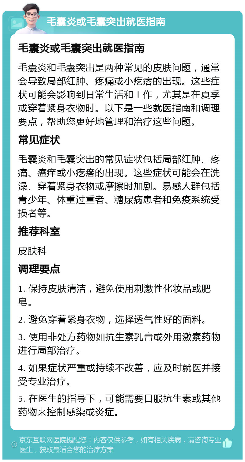 毛囊炎或毛囊突出就医指南 毛囊炎或毛囊突出就医指南 毛囊炎和毛囊突出是两种常见的皮肤问题，通常会导致局部红肿、疼痛或小疙瘩的出现。这些症状可能会影响到日常生活和工作，尤其是在夏季或穿着紧身衣物时。以下是一些就医指南和调理要点，帮助您更好地管理和治疗这些问题。 常见症状 毛囊炎和毛囊突出的常见症状包括局部红肿、疼痛、瘙痒或小疙瘩的出现。这些症状可能会在洗澡、穿着紧身衣物或摩擦时加剧。易感人群包括青少年、体重过重者、糖尿病患者和免疫系统受损者等。 推荐科室 皮肤科 调理要点 1. 保持皮肤清洁，避免使用刺激性化妆品或肥皂。 2. 避免穿着紧身衣物，选择透气性好的面料。 3. 使用非处方药物如抗生素乳膏或外用激素药物进行局部治疗。 4. 如果症状严重或持续不改善，应及时就医并接受专业治疗。 5. 在医生的指导下，可能需要口服抗生素或其他药物来控制感染或炎症。