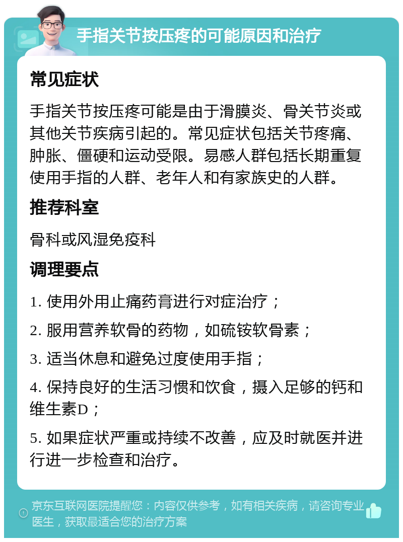 手指关节按压疼的可能原因和治疗 常见症状 手指关节按压疼可能是由于滑膜炎、骨关节炎或其他关节疾病引起的。常见症状包括关节疼痛、肿胀、僵硬和运动受限。易感人群包括长期重复使用手指的人群、老年人和有家族史的人群。 推荐科室 骨科或风湿免疫科 调理要点 1. 使用外用止痛药膏进行对症治疗； 2. 服用营养软骨的药物，如硫铵软骨素； 3. 适当休息和避免过度使用手指； 4. 保持良好的生活习惯和饮食，摄入足够的钙和维生素D； 5. 如果症状严重或持续不改善，应及时就医并进行进一步检查和治疗。