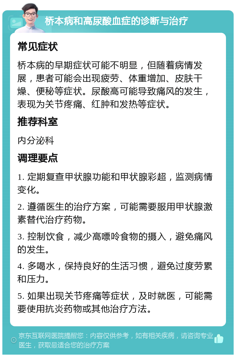 桥本病和高尿酸血症的诊断与治疗 常见症状 桥本病的早期症状可能不明显，但随着病情发展，患者可能会出现疲劳、体重增加、皮肤干燥、便秘等症状。尿酸高可能导致痛风的发生，表现为关节疼痛、红肿和发热等症状。 推荐科室 内分泌科 调理要点 1. 定期复查甲状腺功能和甲状腺彩超，监测病情变化。 2. 遵循医生的治疗方案，可能需要服用甲状腺激素替代治疗药物。 3. 控制饮食，减少高嘌呤食物的摄入，避免痛风的发生。 4. 多喝水，保持良好的生活习惯，避免过度劳累和压力。 5. 如果出现关节疼痛等症状，及时就医，可能需要使用抗炎药物或其他治疗方法。