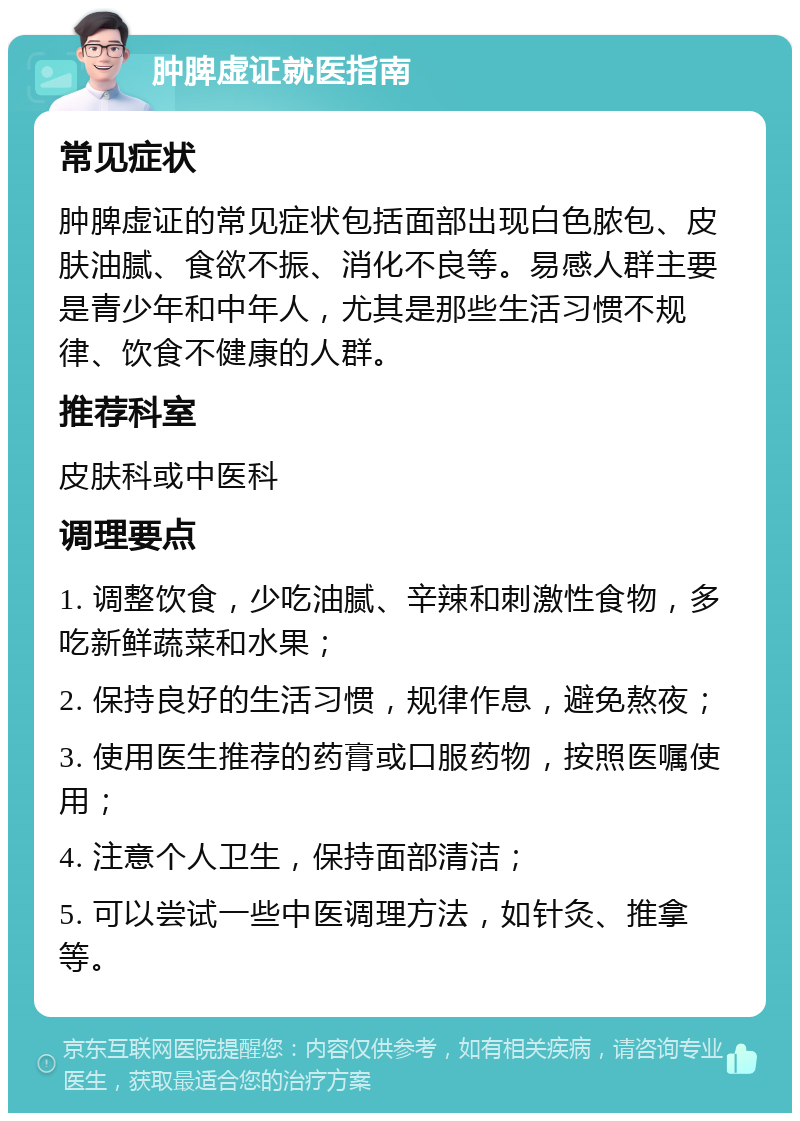 肿脾虚证就医指南 常见症状 肿脾虚证的常见症状包括面部出现白色脓包、皮肤油腻、食欲不振、消化不良等。易感人群主要是青少年和中年人，尤其是那些生活习惯不规律、饮食不健康的人群。 推荐科室 皮肤科或中医科 调理要点 1. 调整饮食，少吃油腻、辛辣和刺激性食物，多吃新鲜蔬菜和水果； 2. 保持良好的生活习惯，规律作息，避免熬夜； 3. 使用医生推荐的药膏或口服药物，按照医嘱使用； 4. 注意个人卫生，保持面部清洁； 5. 可以尝试一些中医调理方法，如针灸、推拿等。