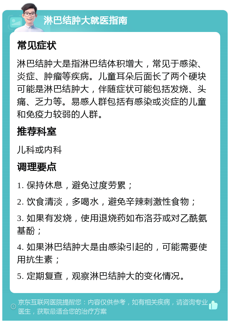 淋巴结肿大就医指南 常见症状 淋巴结肿大是指淋巴结体积增大，常见于感染、炎症、肿瘤等疾病。儿童耳朵后面长了两个硬块可能是淋巴结肿大，伴随症状可能包括发烧、头痛、乏力等。易感人群包括有感染或炎症的儿童和免疫力较弱的人群。 推荐科室 儿科或内科 调理要点 1. 保持休息，避免过度劳累； 2. 饮食清淡，多喝水，避免辛辣刺激性食物； 3. 如果有发烧，使用退烧药如布洛芬或对乙酰氨基酚； 4. 如果淋巴结肿大是由感染引起的，可能需要使用抗生素； 5. 定期复查，观察淋巴结肿大的变化情况。