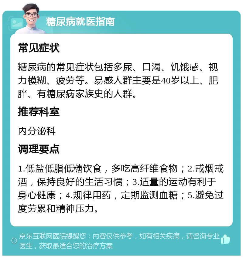 糖尿病就医指南 常见症状 糖尿病的常见症状包括多尿、口渴、饥饿感、视力模糊、疲劳等。易感人群主要是40岁以上、肥胖、有糖尿病家族史的人群。 推荐科室 内分泌科 调理要点 1.低盐低脂低糖饮食，多吃高纤维食物；2.戒烟戒酒，保持良好的生活习惯；3.适量的运动有利于身心健康；4.规律用药，定期监测血糖；5.避免过度劳累和精神压力。