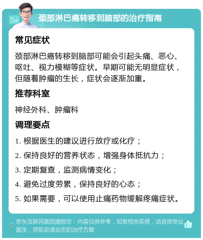 颈部淋巴癌转移到脑部的治疗指南 常见症状 颈部淋巴癌转移到脑部可能会引起头痛、恶心、呕吐、视力模糊等症状。早期可能无明显症状，但随着肿瘤的生长，症状会逐渐加重。 推荐科室 神经外科、肿瘤科 调理要点 1. 根据医生的建议进行放疗或化疗； 2. 保持良好的营养状态，增强身体抵抗力； 3. 定期复查，监测病情变化； 4. 避免过度劳累，保持良好的心态； 5. 如果需要，可以使用止痛药物缓解疼痛症状。