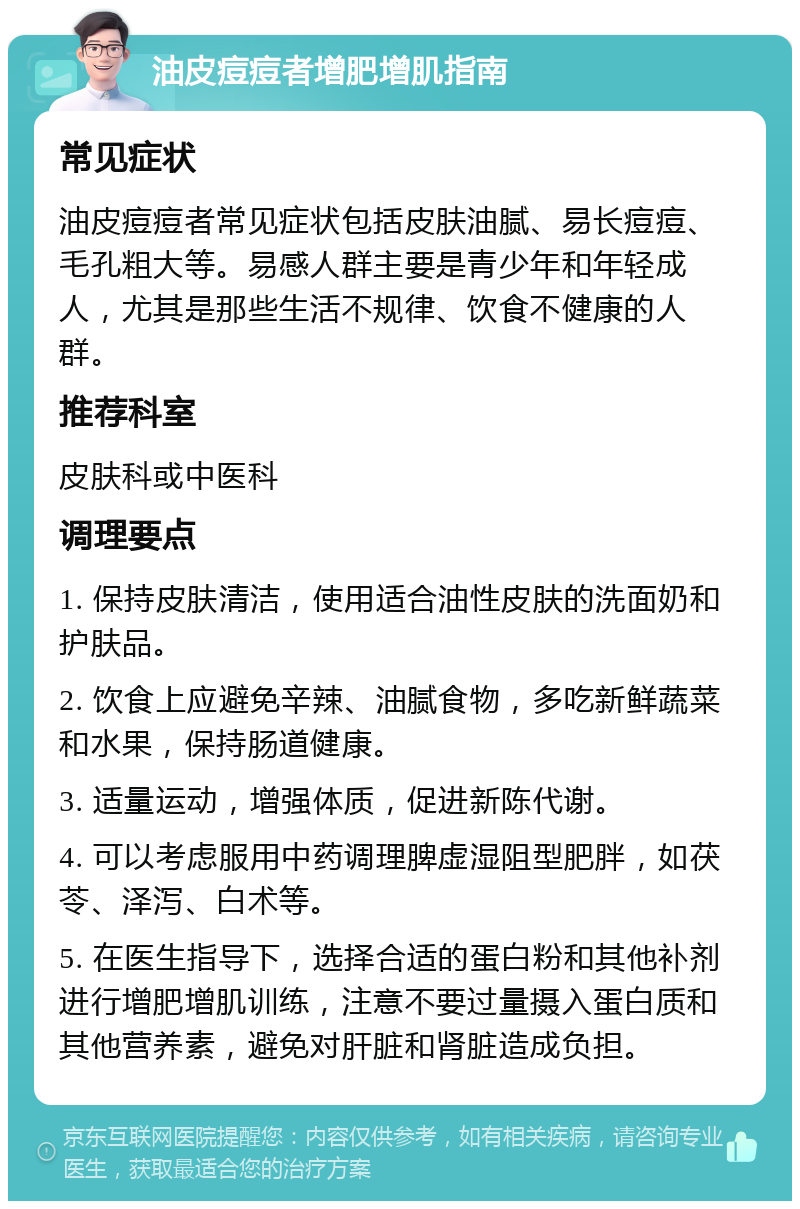 油皮痘痘者增肥增肌指南 常见症状 油皮痘痘者常见症状包括皮肤油腻、易长痘痘、毛孔粗大等。易感人群主要是青少年和年轻成人，尤其是那些生活不规律、饮食不健康的人群。 推荐科室 皮肤科或中医科 调理要点 1. 保持皮肤清洁，使用适合油性皮肤的洗面奶和护肤品。 2. 饮食上应避免辛辣、油腻食物，多吃新鲜蔬菜和水果，保持肠道健康。 3. 适量运动，增强体质，促进新陈代谢。 4. 可以考虑服用中药调理脾虚湿阻型肥胖，如茯苓、泽泻、白术等。 5. 在医生指导下，选择合适的蛋白粉和其他补剂进行增肥增肌训练，注意不要过量摄入蛋白质和其他营养素，避免对肝脏和肾脏造成负担。