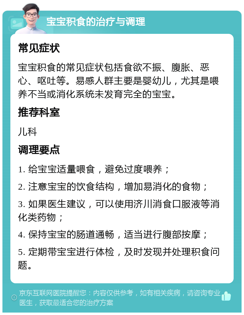 宝宝积食的治疗与调理 常见症状 宝宝积食的常见症状包括食欲不振、腹胀、恶心、呕吐等。易感人群主要是婴幼儿，尤其是喂养不当或消化系统未发育完全的宝宝。 推荐科室 儿科 调理要点 1. 给宝宝适量喂食，避免过度喂养； 2. 注意宝宝的饮食结构，增加易消化的食物； 3. 如果医生建议，可以使用济川消食口服液等消化类药物； 4. 保持宝宝的肠道通畅，适当进行腹部按摩； 5. 定期带宝宝进行体检，及时发现并处理积食问题。