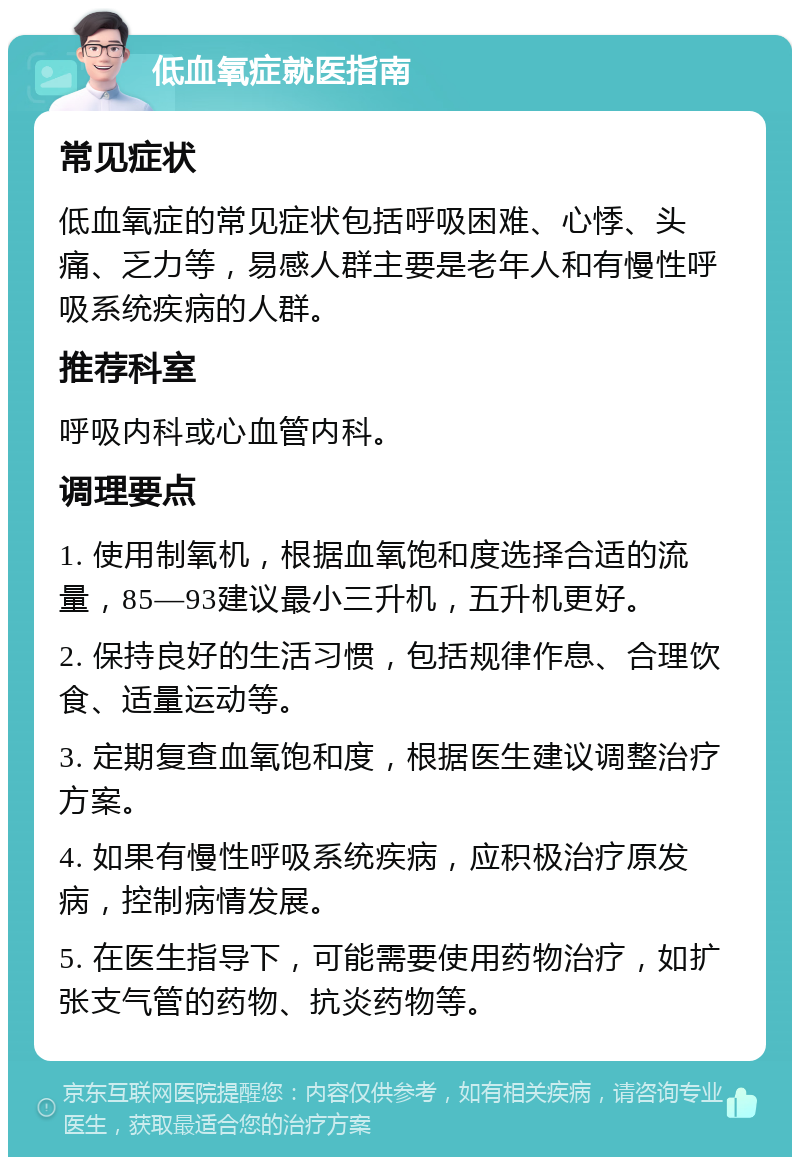 低血氧症就医指南 常见症状 低血氧症的常见症状包括呼吸困难、心悸、头痛、乏力等，易感人群主要是老年人和有慢性呼吸系统疾病的人群。 推荐科室 呼吸内科或心血管内科。 调理要点 1. 使用制氧机，根据血氧饱和度选择合适的流量，85—93建议最小三升机，五升机更好。 2. 保持良好的生活习惯，包括规律作息、合理饮食、适量运动等。 3. 定期复查血氧饱和度，根据医生建议调整治疗方案。 4. 如果有慢性呼吸系统疾病，应积极治疗原发病，控制病情发展。 5. 在医生指导下，可能需要使用药物治疗，如扩张支气管的药物、抗炎药物等。