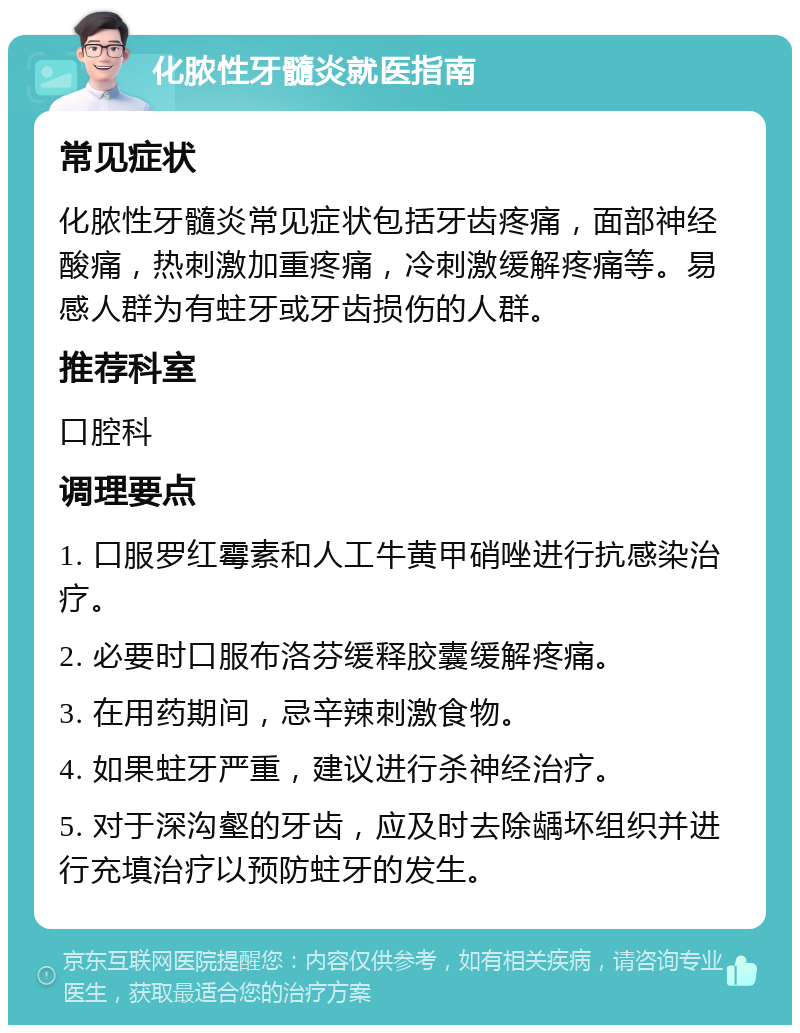 化脓性牙髓炎就医指南 常见症状 化脓性牙髓炎常见症状包括牙齿疼痛，面部神经酸痛，热刺激加重疼痛，冷刺激缓解疼痛等。易感人群为有蛀牙或牙齿损伤的人群。 推荐科室 口腔科 调理要点 1. 口服罗红霉素和人工牛黄甲硝唑进行抗感染治疗。 2. 必要时口服布洛芬缓释胶囊缓解疼痛。 3. 在用药期间，忌辛辣刺激食物。 4. 如果蛀牙严重，建议进行杀神经治疗。 5. 对于深沟壑的牙齿，应及时去除龋坏组织并进行充填治疗以预防蛀牙的发生。