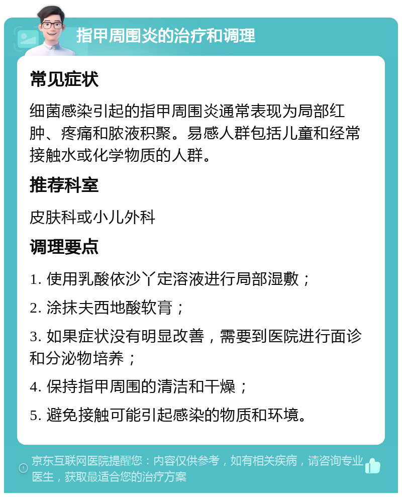 指甲周围炎的治疗和调理 常见症状 细菌感染引起的指甲周围炎通常表现为局部红肿、疼痛和脓液积聚。易感人群包括儿童和经常接触水或化学物质的人群。 推荐科室 皮肤科或小儿外科 调理要点 1. 使用乳酸依沙丫定溶液进行局部湿敷； 2. 涂抹夫西地酸软膏； 3. 如果症状没有明显改善，需要到医院进行面诊和分泌物培养； 4. 保持指甲周围的清洁和干燥； 5. 避免接触可能引起感染的物质和环境。