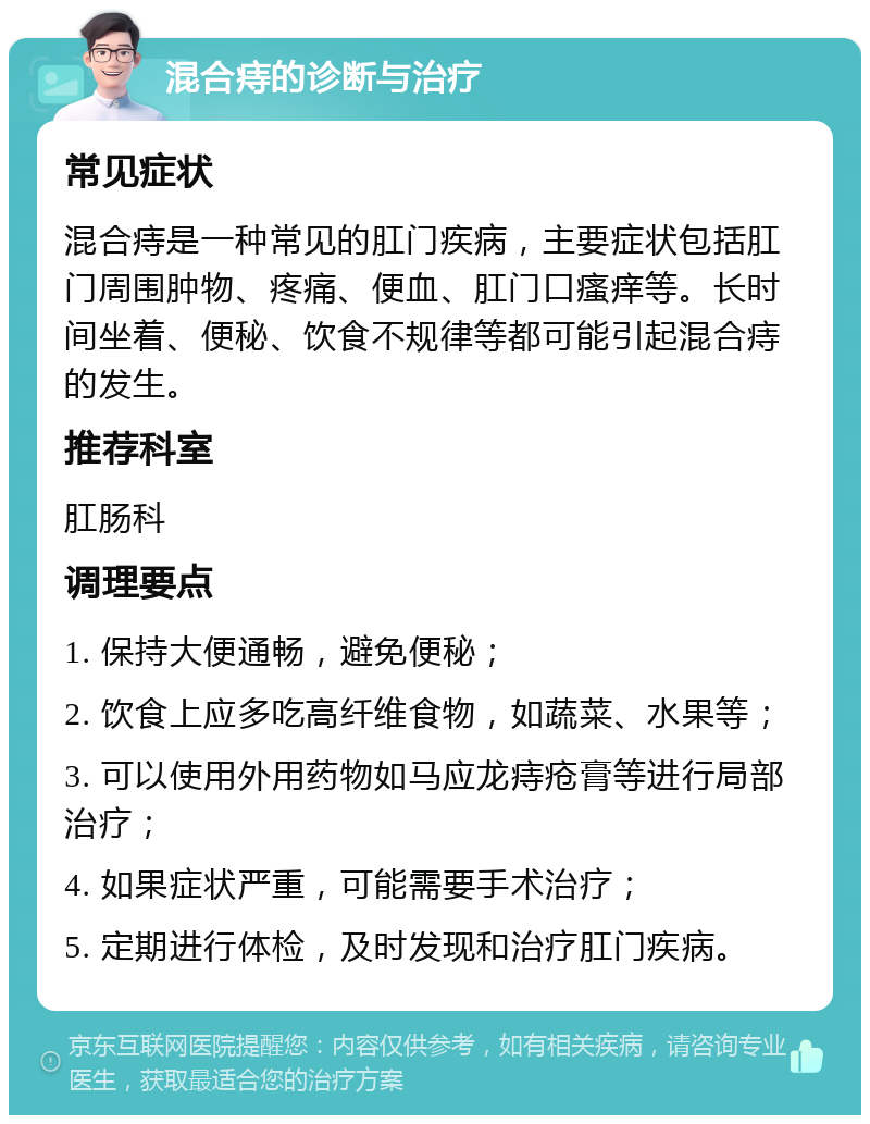 混合痔的诊断与治疗 常见症状 混合痔是一种常见的肛门疾病，主要症状包括肛门周围肿物、疼痛、便血、肛门口瘙痒等。长时间坐着、便秘、饮食不规律等都可能引起混合痔的发生。 推荐科室 肛肠科 调理要点 1. 保持大便通畅，避免便秘； 2. 饮食上应多吃高纤维食物，如蔬菜、水果等； 3. 可以使用外用药物如马应龙痔疮膏等进行局部治疗； 4. 如果症状严重，可能需要手术治疗； 5. 定期进行体检，及时发现和治疗肛门疾病。