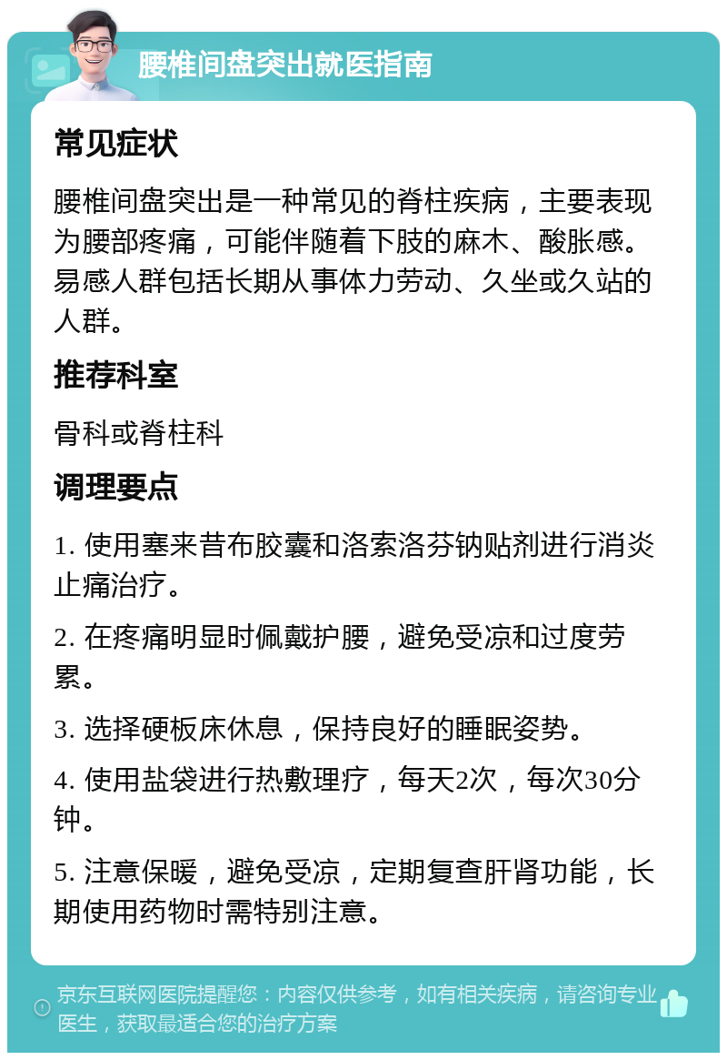 腰椎间盘突出就医指南 常见症状 腰椎间盘突出是一种常见的脊柱疾病，主要表现为腰部疼痛，可能伴随着下肢的麻木、酸胀感。易感人群包括长期从事体力劳动、久坐或久站的人群。 推荐科室 骨科或脊柱科 调理要点 1. 使用塞来昔布胶囊和洛索洛芬钠贴剂进行消炎止痛治疗。 2. 在疼痛明显时佩戴护腰，避免受凉和过度劳累。 3. 选择硬板床休息，保持良好的睡眠姿势。 4. 使用盐袋进行热敷理疗，每天2次，每次30分钟。 5. 注意保暖，避免受凉，定期复查肝肾功能，长期使用药物时需特别注意。