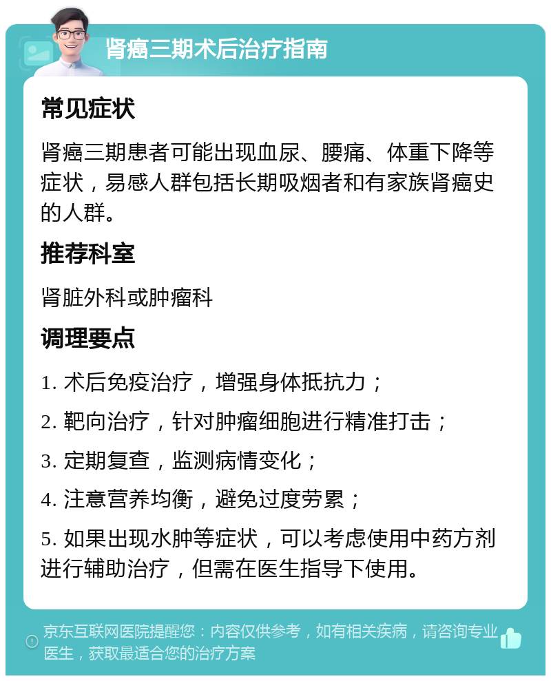 肾癌三期术后治疗指南 常见症状 肾癌三期患者可能出现血尿、腰痛、体重下降等症状，易感人群包括长期吸烟者和有家族肾癌史的人群。 推荐科室 肾脏外科或肿瘤科 调理要点 1. 术后免疫治疗，增强身体抵抗力； 2. 靶向治疗，针对肿瘤细胞进行精准打击； 3. 定期复查，监测病情变化； 4. 注意营养均衡，避免过度劳累； 5. 如果出现水肿等症状，可以考虑使用中药方剂进行辅助治疗，但需在医生指导下使用。