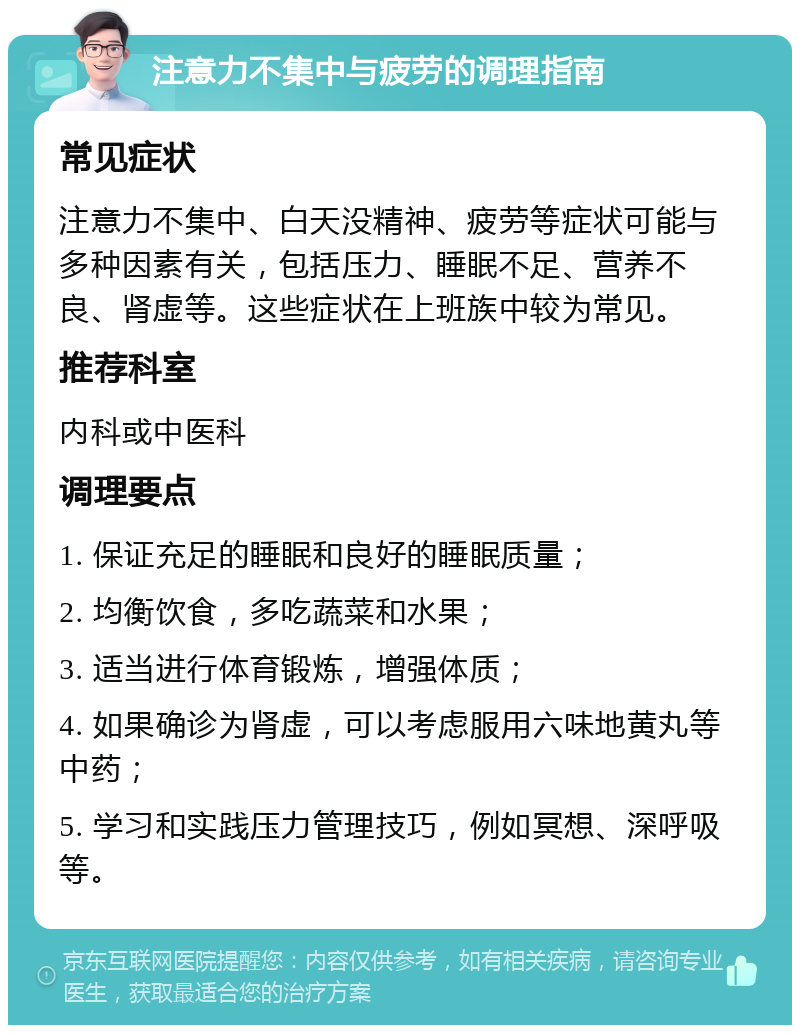 注意力不集中与疲劳的调理指南 常见症状 注意力不集中、白天没精神、疲劳等症状可能与多种因素有关，包括压力、睡眠不足、营养不良、肾虚等。这些症状在上班族中较为常见。 推荐科室 内科或中医科 调理要点 1. 保证充足的睡眠和良好的睡眠质量； 2. 均衡饮食，多吃蔬菜和水果； 3. 适当进行体育锻炼，增强体质； 4. 如果确诊为肾虚，可以考虑服用六味地黄丸等中药； 5. 学习和实践压力管理技巧，例如冥想、深呼吸等。