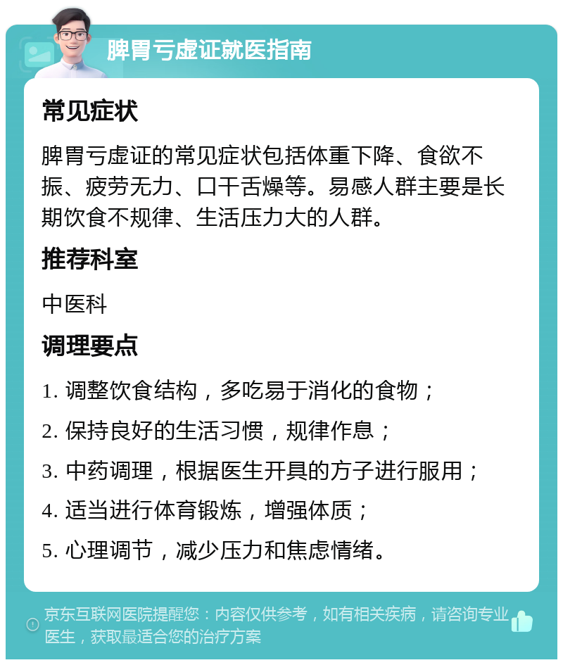 脾胃亏虚证就医指南 常见症状 脾胃亏虚证的常见症状包括体重下降、食欲不振、疲劳无力、口干舌燥等。易感人群主要是长期饮食不规律、生活压力大的人群。 推荐科室 中医科 调理要点 1. 调整饮食结构，多吃易于消化的食物； 2. 保持良好的生活习惯，规律作息； 3. 中药调理，根据医生开具的方子进行服用； 4. 适当进行体育锻炼，增强体质； 5. 心理调节，减少压力和焦虑情绪。