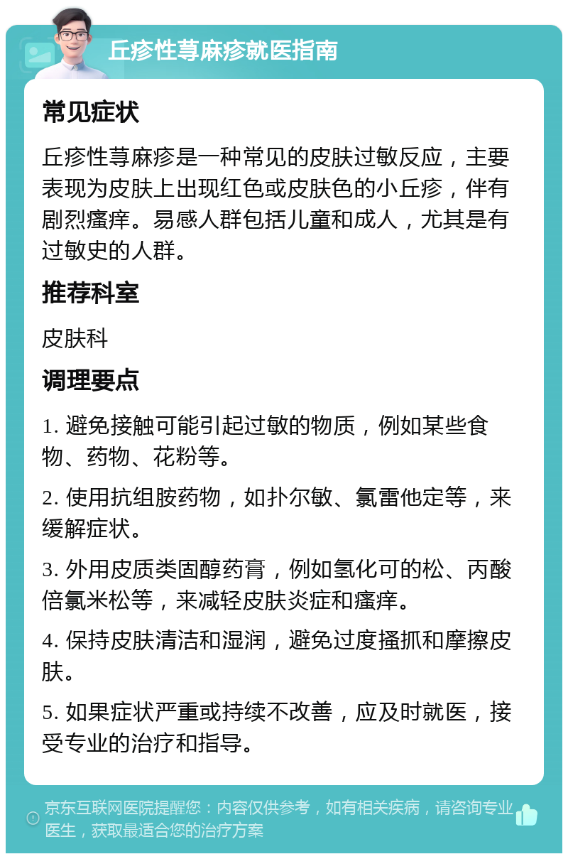 丘疹性荨麻疹就医指南 常见症状 丘疹性荨麻疹是一种常见的皮肤过敏反应，主要表现为皮肤上出现红色或皮肤色的小丘疹，伴有剧烈瘙痒。易感人群包括儿童和成人，尤其是有过敏史的人群。 推荐科室 皮肤科 调理要点 1. 避免接触可能引起过敏的物质，例如某些食物、药物、花粉等。 2. 使用抗组胺药物，如扑尔敏、氯雷他定等，来缓解症状。 3. 外用皮质类固醇药膏，例如氢化可的松、丙酸倍氯米松等，来减轻皮肤炎症和瘙痒。 4. 保持皮肤清洁和湿润，避免过度搔抓和摩擦皮肤。 5. 如果症状严重或持续不改善，应及时就医，接受专业的治疗和指导。