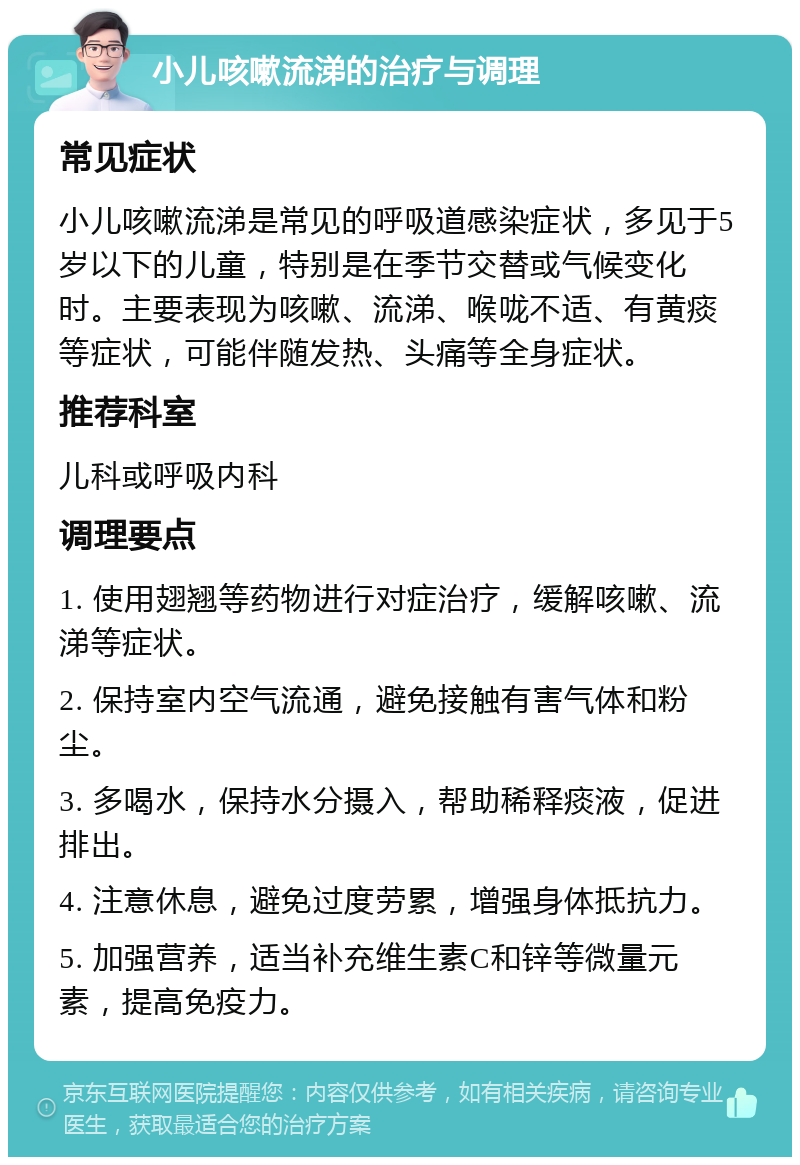 小儿咳嗽流涕的治疗与调理 常见症状 小儿咳嗽流涕是常见的呼吸道感染症状，多见于5岁以下的儿童，特别是在季节交替或气候变化时。主要表现为咳嗽、流涕、喉咙不适、有黄痰等症状，可能伴随发热、头痛等全身症状。 推荐科室 儿科或呼吸内科 调理要点 1. 使用翅翘等药物进行对症治疗，缓解咳嗽、流涕等症状。 2. 保持室内空气流通，避免接触有害气体和粉尘。 3. 多喝水，保持水分摄入，帮助稀释痰液，促进排出。 4. 注意休息，避免过度劳累，增强身体抵抗力。 5. 加强营养，适当补充维生素C和锌等微量元素，提高免疫力。