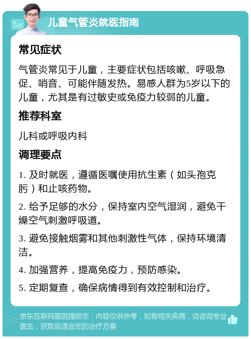 儿童气管炎就医指南 常见症状 气管炎常见于儿童，主要症状包括咳嗽、呼吸急促、哨音、可能伴随发热。易感人群为5岁以下的儿童，尤其是有过敏史或免疫力较弱的儿童。 推荐科室 儿科或呼吸内科 调理要点 1. 及时就医，遵循医嘱使用抗生素（如头孢克肟）和止咳药物。 2. 给予足够的水分，保持室内空气湿润，避免干燥空气刺激呼吸道。 3. 避免接触烟雾和其他刺激性气体，保持环境清洁。 4. 加强营养，提高免疫力，预防感染。 5. 定期复查，确保病情得到有效控制和治疗。