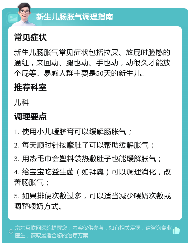 新生儿肠胀气调理指南 常见症状 新生儿肠胀气常见症状包括拉屎、放屁时脸憋的通红，来回动、腿也动、手也动，动很久才能放个屁等。易感人群主要是50天的新生儿。 推荐科室 儿科 调理要点 1. 使用小儿暖脐膏可以缓解肠胀气； 2. 每天顺时针按摩肚子可以帮助缓解胀气； 3. 用热毛巾套塑料袋热敷肚子也能缓解胀气； 4. 给宝宝吃益生菌（如拜奥）可以调理消化，改善肠胀气； 5. 如果排便次数过多，可以适当减少喂奶次数或调整喂奶方式。