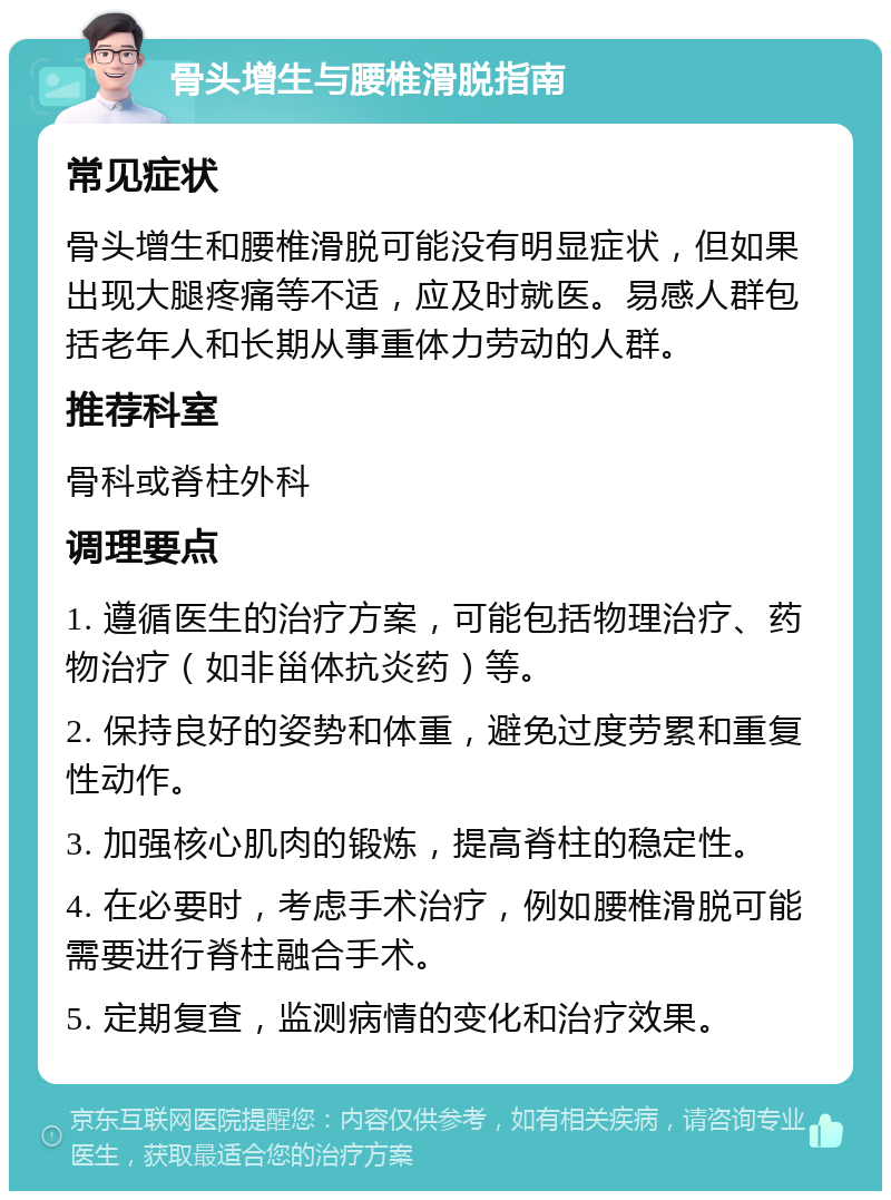 骨头增生与腰椎滑脱指南 常见症状 骨头增生和腰椎滑脱可能没有明显症状，但如果出现大腿疼痛等不适，应及时就医。易感人群包括老年人和长期从事重体力劳动的人群。 推荐科室 骨科或脊柱外科 调理要点 1. 遵循医生的治疗方案，可能包括物理治疗、药物治疗（如非甾体抗炎药）等。 2. 保持良好的姿势和体重，避免过度劳累和重复性动作。 3. 加强核心肌肉的锻炼，提高脊柱的稳定性。 4. 在必要时，考虑手术治疗，例如腰椎滑脱可能需要进行脊柱融合手术。 5. 定期复查，监测病情的变化和治疗效果。