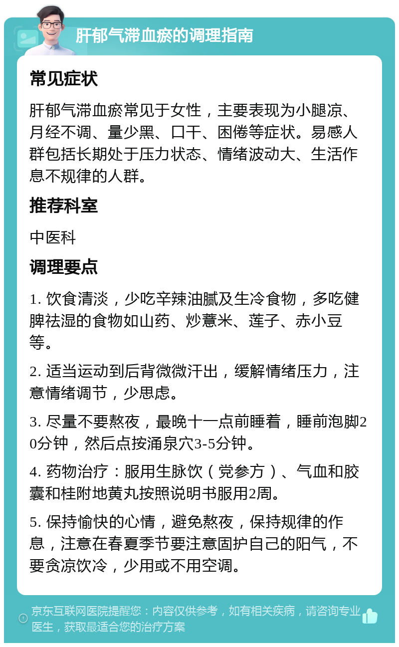 肝郁气滞血瘀的调理指南 常见症状 肝郁气滞血瘀常见于女性，主要表现为小腿凉、月经不调、量少黑、口干、困倦等症状。易感人群包括长期处于压力状态、情绪波动大、生活作息不规律的人群。 推荐科室 中医科 调理要点 1. 饮食清淡，少吃辛辣油腻及生冷食物，多吃健脾祛湿的食物如山药、炒薏米、莲子、赤小豆等。 2. 适当运动到后背微微汗出，缓解情绪压力，注意情绪调节，少思虑。 3. 尽量不要熬夜，最晚十一点前睡着，睡前泡脚20分钟，然后点按涌泉穴3-5分钟。 4. 药物治疗：服用生脉饮（党参方）、气血和胶囊和桂附地黄丸按照说明书服用2周。 5. 保持愉快的心情，避免熬夜，保持规律的作息，注意在春夏季节要注意固护自己的阳气，不要贪凉饮冷，少用或不用空调。