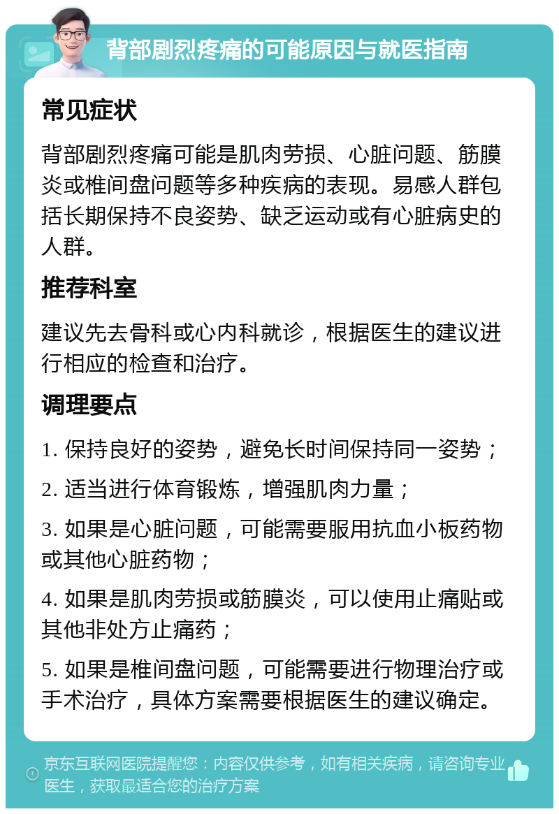 背部剧烈疼痛的可能原因与就医指南 常见症状 背部剧烈疼痛可能是肌肉劳损、心脏问题、筋膜炎或椎间盘问题等多种疾病的表现。易感人群包括长期保持不良姿势、缺乏运动或有心脏病史的人群。 推荐科室 建议先去骨科或心内科就诊，根据医生的建议进行相应的检查和治疗。 调理要点 1. 保持良好的姿势，避免长时间保持同一姿势； 2. 适当进行体育锻炼，增强肌肉力量； 3. 如果是心脏问题，可能需要服用抗血小板药物或其他心脏药物； 4. 如果是肌肉劳损或筋膜炎，可以使用止痛贴或其他非处方止痛药； 5. 如果是椎间盘问题，可能需要进行物理治疗或手术治疗，具体方案需要根据医生的建议确定。