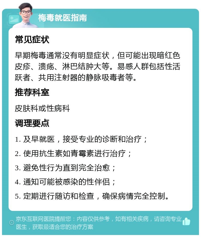 梅毒就医指南 常见症状 早期梅毒通常没有明显症状，但可能出现暗红色皮疹、溃疡、淋巴结肿大等。易感人群包括性活跃者、共用注射器的静脉吸毒者等。 推荐科室 皮肤科或性病科 调理要点 1. 及早就医，接受专业的诊断和治疗； 2. 使用抗生素如青霉素进行治疗； 3. 避免性行为直到完全治愈； 4. 通知可能被感染的性伴侣； 5. 定期进行随访和检查，确保病情完全控制。