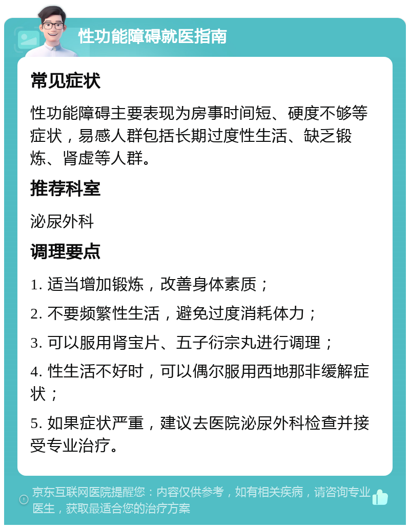 性功能障碍就医指南 常见症状 性功能障碍主要表现为房事时间短、硬度不够等症状，易感人群包括长期过度性生活、缺乏锻炼、肾虚等人群。 推荐科室 泌尿外科 调理要点 1. 适当增加锻炼，改善身体素质； 2. 不要频繁性生活，避免过度消耗体力； 3. 可以服用肾宝片、五子衍宗丸进行调理； 4. 性生活不好时，可以偶尔服用西地那非缓解症状； 5. 如果症状严重，建议去医院泌尿外科检查并接受专业治疗。