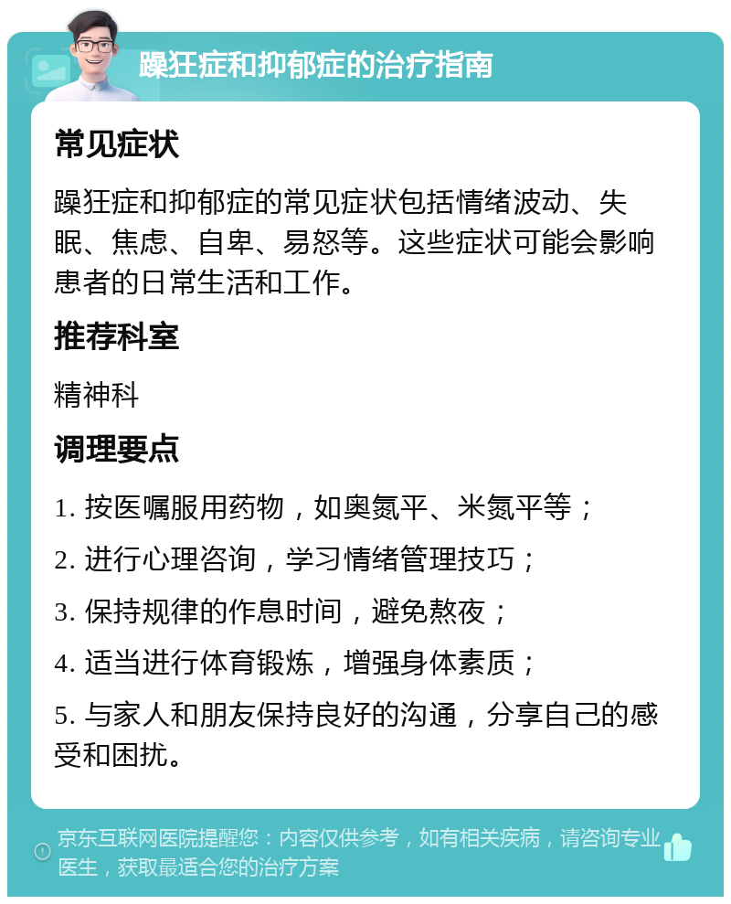 躁狂症和抑郁症的治疗指南 常见症状 躁狂症和抑郁症的常见症状包括情绪波动、失眠、焦虑、自卑、易怒等。这些症状可能会影响患者的日常生活和工作。 推荐科室 精神科 调理要点 1. 按医嘱服用药物，如奥氮平、米氮平等； 2. 进行心理咨询，学习情绪管理技巧； 3. 保持规律的作息时间，避免熬夜； 4. 适当进行体育锻炼，增强身体素质； 5. 与家人和朋友保持良好的沟通，分享自己的感受和困扰。