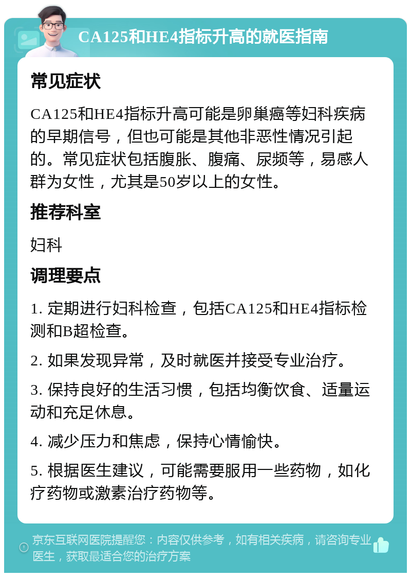 CA125和HE4指标升高的就医指南 常见症状 CA125和HE4指标升高可能是卵巢癌等妇科疾病的早期信号，但也可能是其他非恶性情况引起的。常见症状包括腹胀、腹痛、尿频等，易感人群为女性，尤其是50岁以上的女性。 推荐科室 妇科 调理要点 1. 定期进行妇科检查，包括CA125和HE4指标检测和B超检查。 2. 如果发现异常，及时就医并接受专业治疗。 3. 保持良好的生活习惯，包括均衡饮食、适量运动和充足休息。 4. 减少压力和焦虑，保持心情愉快。 5. 根据医生建议，可能需要服用一些药物，如化疗药物或激素治疗药物等。