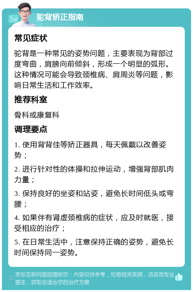 驼背矫正指南 常见症状 驼背是一种常见的姿势问题，主要表现为背部过度弯曲，肩膀向前倾斜，形成一个明显的弧形。这种情况可能会导致颈椎病、肩周炎等问题，影响日常生活和工作效率。 推荐科室 骨科或康复科 调理要点 1. 使用背背佳等矫正器具，每天佩戴以改善姿势； 2. 进行针对性的体操和拉伸运动，增强背部肌肉力量； 3. 保持良好的坐姿和站姿，避免长时间低头或弯腰； 4. 如果伴有肾虚颈椎病的症状，应及时就医，接受相应的治疗； 5. 在日常生活中，注意保持正确的姿势，避免长时间保持同一姿势。