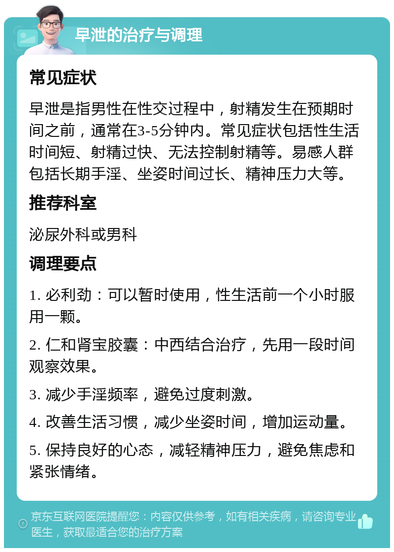 早泄的治疗与调理 常见症状 早泄是指男性在性交过程中，射精发生在预期时间之前，通常在3-5分钟内。常见症状包括性生活时间短、射精过快、无法控制射精等。易感人群包括长期手淫、坐姿时间过长、精神压力大等。 推荐科室 泌尿外科或男科 调理要点 1. 必利劲：可以暂时使用，性生活前一个小时服用一颗。 2. 仁和肾宝胶囊：中西结合治疗，先用一段时间观察效果。 3. 减少手淫频率，避免过度刺激。 4. 改善生活习惯，减少坐姿时间，增加运动量。 5. 保持良好的心态，减轻精神压力，避免焦虑和紧张情绪。