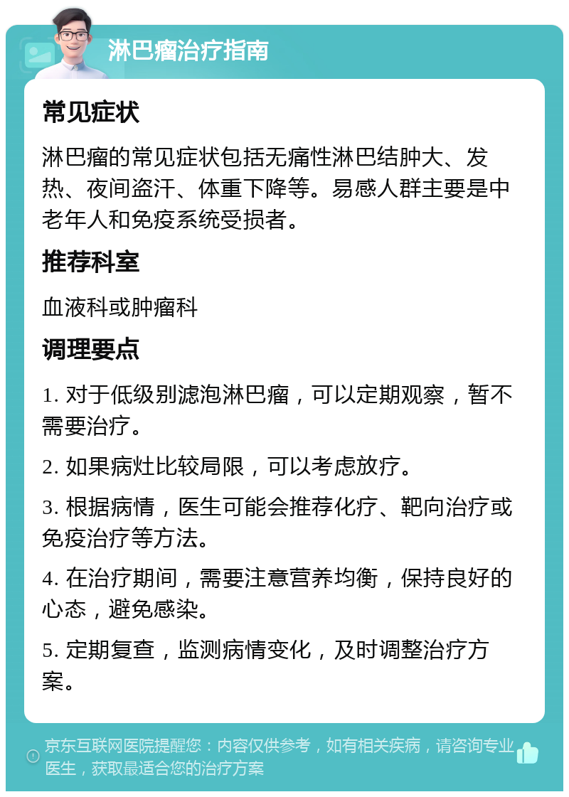 淋巴瘤治疗指南 常见症状 淋巴瘤的常见症状包括无痛性淋巴结肿大、发热、夜间盗汗、体重下降等。易感人群主要是中老年人和免疫系统受损者。 推荐科室 血液科或肿瘤科 调理要点 1. 对于低级别滤泡淋巴瘤，可以定期观察，暂不需要治疗。 2. 如果病灶比较局限，可以考虑放疗。 3. 根据病情，医生可能会推荐化疗、靶向治疗或免疫治疗等方法。 4. 在治疗期间，需要注意营养均衡，保持良好的心态，避免感染。 5. 定期复查，监测病情变化，及时调整治疗方案。