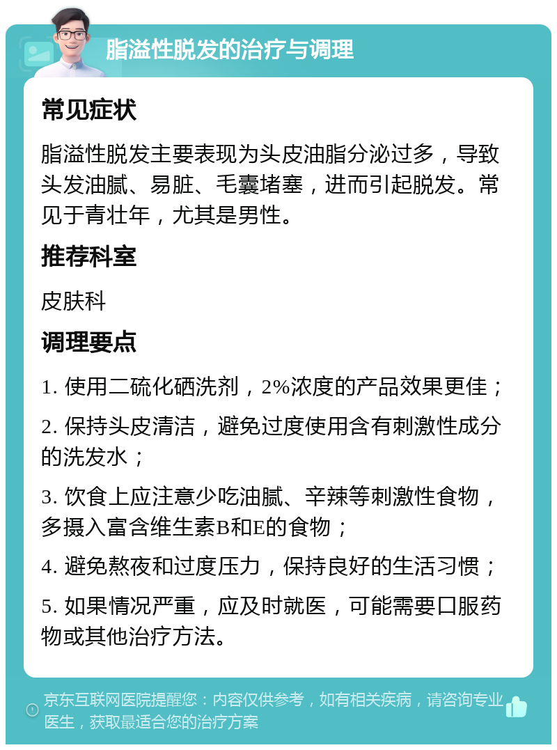 脂溢性脱发的治疗与调理 常见症状 脂溢性脱发主要表现为头皮油脂分泌过多，导致头发油腻、易脏、毛囊堵塞，进而引起脱发。常见于青壮年，尤其是男性。 推荐科室 皮肤科 调理要点 1. 使用二硫化硒洗剂，2%浓度的产品效果更佳； 2. 保持头皮清洁，避免过度使用含有刺激性成分的洗发水； 3. 饮食上应注意少吃油腻、辛辣等刺激性食物，多摄入富含维生素B和E的食物； 4. 避免熬夜和过度压力，保持良好的生活习惯； 5. 如果情况严重，应及时就医，可能需要口服药物或其他治疗方法。