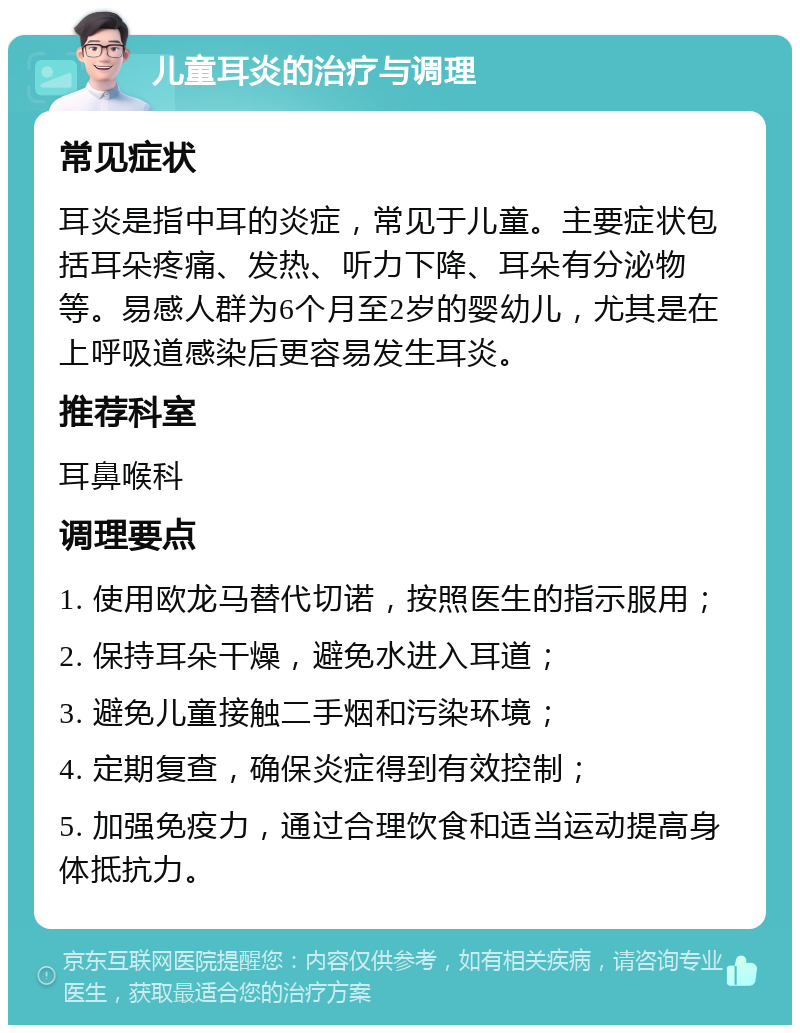 儿童耳炎的治疗与调理 常见症状 耳炎是指中耳的炎症，常见于儿童。主要症状包括耳朵疼痛、发热、听力下降、耳朵有分泌物等。易感人群为6个月至2岁的婴幼儿，尤其是在上呼吸道感染后更容易发生耳炎。 推荐科室 耳鼻喉科 调理要点 1. 使用欧龙马替代切诺，按照医生的指示服用； 2. 保持耳朵干燥，避免水进入耳道； 3. 避免儿童接触二手烟和污染环境； 4. 定期复查，确保炎症得到有效控制； 5. 加强免疫力，通过合理饮食和适当运动提高身体抵抗力。