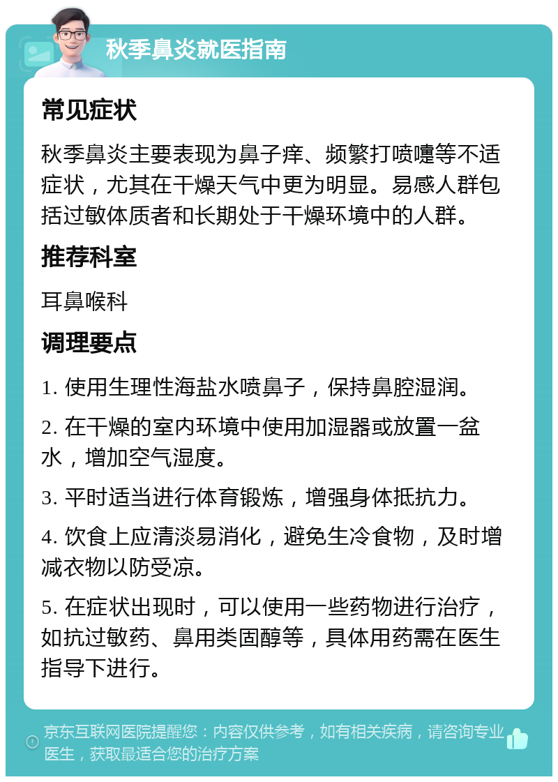 秋季鼻炎就医指南 常见症状 秋季鼻炎主要表现为鼻子痒、频繁打喷嚏等不适症状，尤其在干燥天气中更为明显。易感人群包括过敏体质者和长期处于干燥环境中的人群。 推荐科室 耳鼻喉科 调理要点 1. 使用生理性海盐水喷鼻子，保持鼻腔湿润。 2. 在干燥的室内环境中使用加湿器或放置一盆水，增加空气湿度。 3. 平时适当进行体育锻炼，增强身体抵抗力。 4. 饮食上应清淡易消化，避免生冷食物，及时增减衣物以防受凉。 5. 在症状出现时，可以使用一些药物进行治疗，如抗过敏药、鼻用类固醇等，具体用药需在医生指导下进行。