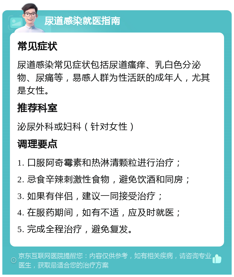 尿道感染就医指南 常见症状 尿道感染常见症状包括尿道瘙痒、乳白色分泌物、尿痛等，易感人群为性活跃的成年人，尤其是女性。 推荐科室 泌尿外科或妇科（针对女性） 调理要点 1. 口服阿奇霉素和热淋清颗粒进行治疗； 2. 忌食辛辣刺激性食物，避免饮酒和同房； 3. 如果有伴侣，建议一同接受治疗； 4. 在服药期间，如有不适，应及时就医； 5. 完成全程治疗，避免复发。