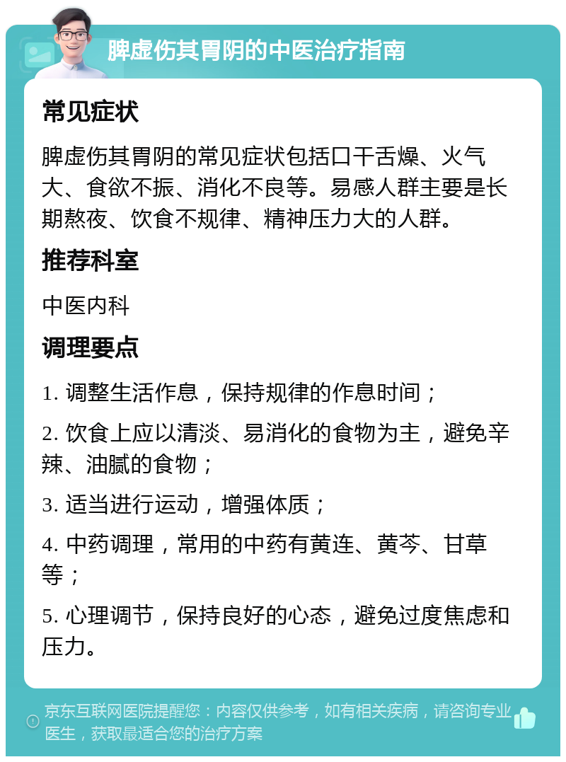 脾虚伤其胃阴的中医治疗指南 常见症状 脾虚伤其胃阴的常见症状包括口干舌燥、火气大、食欲不振、消化不良等。易感人群主要是长期熬夜、饮食不规律、精神压力大的人群。 推荐科室 中医内科 调理要点 1. 调整生活作息，保持规律的作息时间； 2. 饮食上应以清淡、易消化的食物为主，避免辛辣、油腻的食物； 3. 适当进行运动，增强体质； 4. 中药调理，常用的中药有黄连、黄芩、甘草等； 5. 心理调节，保持良好的心态，避免过度焦虑和压力。