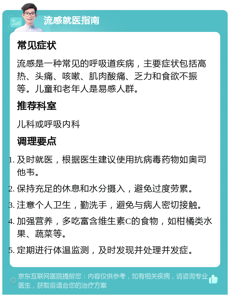 流感就医指南 常见症状 流感是一种常见的呼吸道疾病，主要症状包括高热、头痛、咳嗽、肌肉酸痛、乏力和食欲不振等。儿童和老年人是易感人群。 推荐科室 儿科或呼吸内科 调理要点 及时就医，根据医生建议使用抗病毒药物如奥司他韦。 保持充足的休息和水分摄入，避免过度劳累。 注意个人卫生，勤洗手，避免与病人密切接触。 加强营养，多吃富含维生素C的食物，如柑橘类水果、蔬菜等。 定期进行体温监测，及时发现并处理并发症。