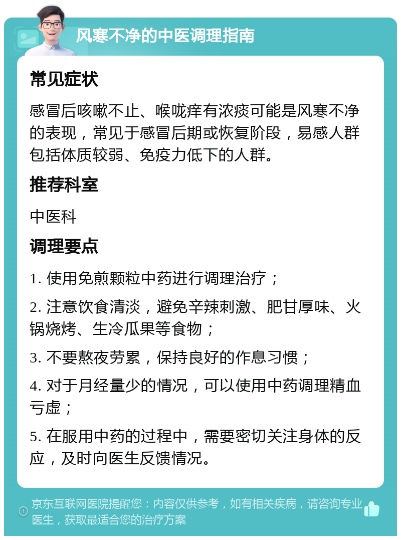 风寒不净的中医调理指南 常见症状 感冒后咳嗽不止、喉咙痒有浓痰可能是风寒不净的表现，常见于感冒后期或恢复阶段，易感人群包括体质较弱、免疫力低下的人群。 推荐科室 中医科 调理要点 1. 使用免煎颗粒中药进行调理治疗； 2. 注意饮食清淡，避免辛辣刺激、肥甘厚味、火锅烧烤、生冷瓜果等食物； 3. 不要熬夜劳累，保持良好的作息习惯； 4. 对于月经量少的情况，可以使用中药调理精血亏虚； 5. 在服用中药的过程中，需要密切关注身体的反应，及时向医生反馈情况。