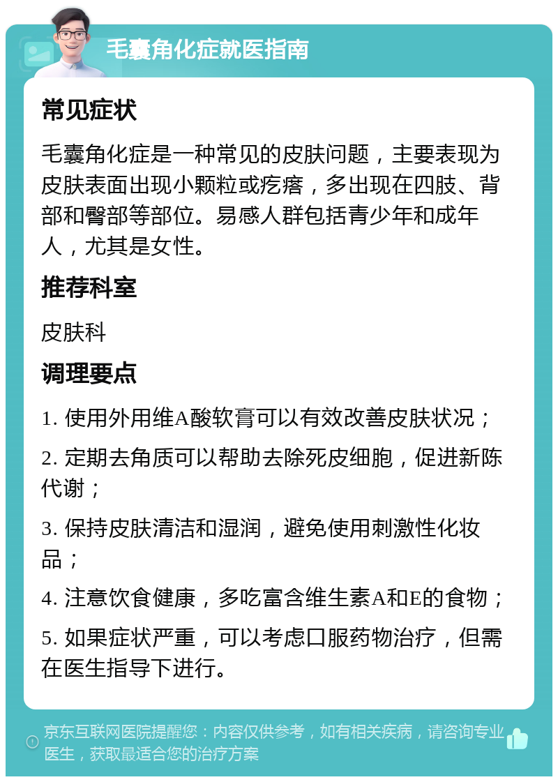 毛囊角化症就医指南 常见症状 毛囊角化症是一种常见的皮肤问题，主要表现为皮肤表面出现小颗粒或疙瘩，多出现在四肢、背部和臀部等部位。易感人群包括青少年和成年人，尤其是女性。 推荐科室 皮肤科 调理要点 1. 使用外用维A酸软膏可以有效改善皮肤状况； 2. 定期去角质可以帮助去除死皮细胞，促进新陈代谢； 3. 保持皮肤清洁和湿润，避免使用刺激性化妆品； 4. 注意饮食健康，多吃富含维生素A和E的食物； 5. 如果症状严重，可以考虑口服药物治疗，但需在医生指导下进行。