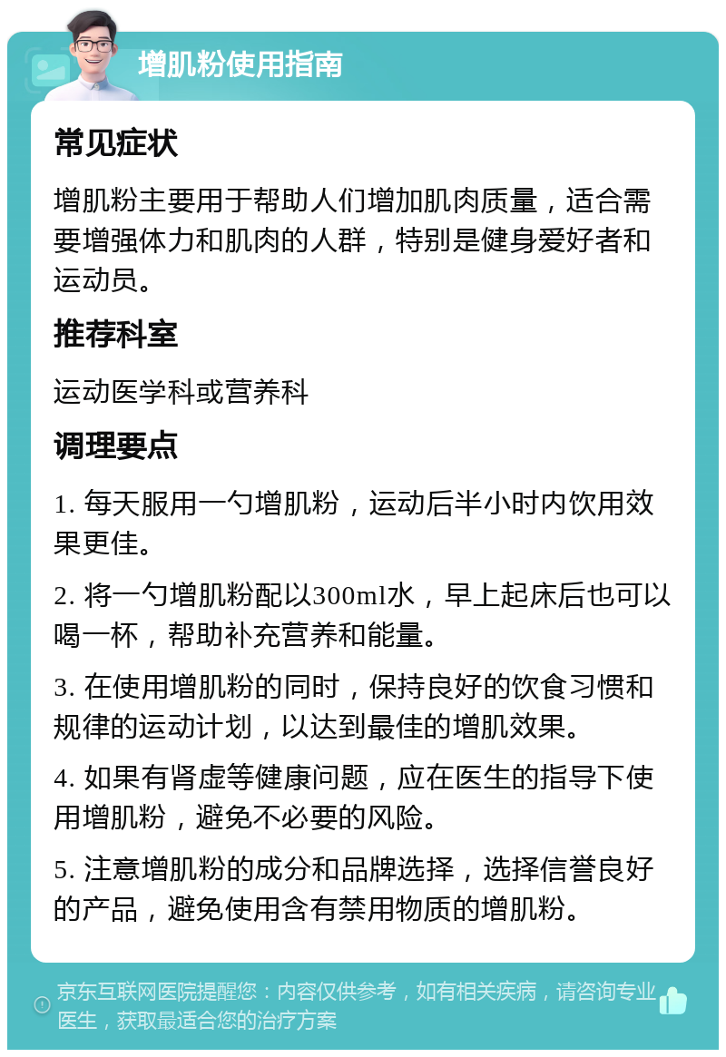 增肌粉使用指南 常见症状 增肌粉主要用于帮助人们增加肌肉质量，适合需要增强体力和肌肉的人群，特别是健身爱好者和运动员。 推荐科室 运动医学科或营养科 调理要点 1. 每天服用一勺增肌粉，运动后半小时内饮用效果更佳。 2. 将一勺增肌粉配以300ml水，早上起床后也可以喝一杯，帮助补充营养和能量。 3. 在使用增肌粉的同时，保持良好的饮食习惯和规律的运动计划，以达到最佳的增肌效果。 4. 如果有肾虚等健康问题，应在医生的指导下使用增肌粉，避免不必要的风险。 5. 注意增肌粉的成分和品牌选择，选择信誉良好的产品，避免使用含有禁用物质的增肌粉。