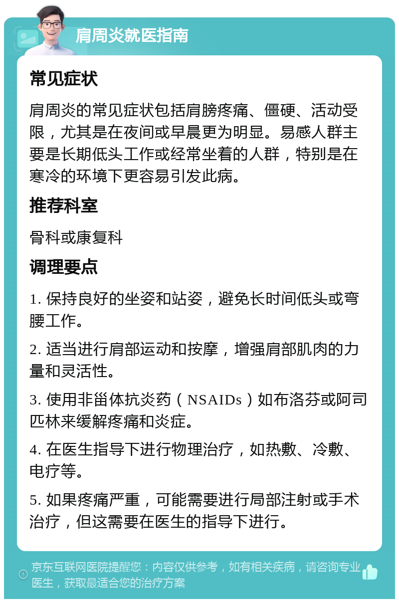 肩周炎就医指南 常见症状 肩周炎的常见症状包括肩膀疼痛、僵硬、活动受限，尤其是在夜间或早晨更为明显。易感人群主要是长期低头工作或经常坐着的人群，特别是在寒冷的环境下更容易引发此病。 推荐科室 骨科或康复科 调理要点 1. 保持良好的坐姿和站姿，避免长时间低头或弯腰工作。 2. 适当进行肩部运动和按摩，增强肩部肌肉的力量和灵活性。 3. 使用非甾体抗炎药（NSAIDs）如布洛芬或阿司匹林来缓解疼痛和炎症。 4. 在医生指导下进行物理治疗，如热敷、冷敷、电疗等。 5. 如果疼痛严重，可能需要进行局部注射或手术治疗，但这需要在医生的指导下进行。