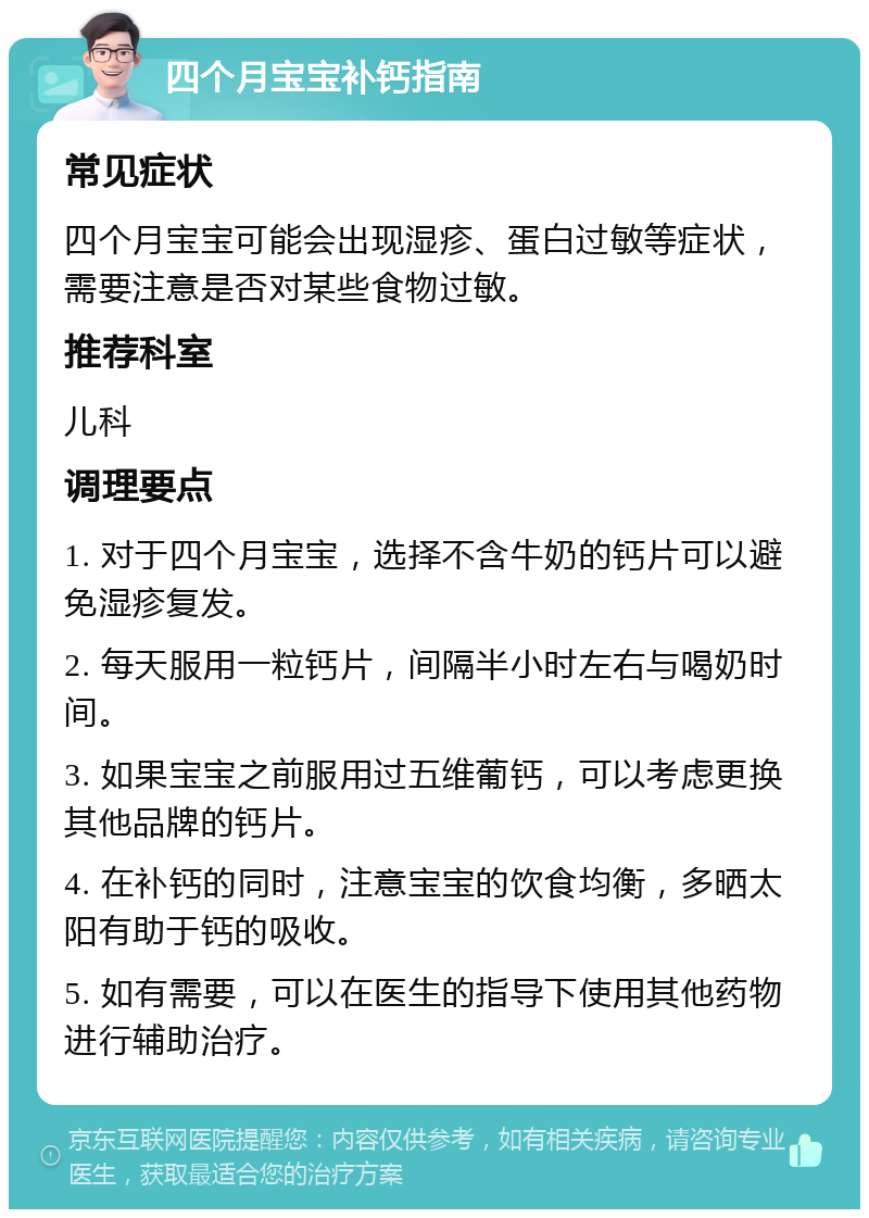 四个月宝宝补钙指南 常见症状 四个月宝宝可能会出现湿疹、蛋白过敏等症状，需要注意是否对某些食物过敏。 推荐科室 儿科 调理要点 1. 对于四个月宝宝，选择不含牛奶的钙片可以避免湿疹复发。 2. 每天服用一粒钙片，间隔半小时左右与喝奶时间。 3. 如果宝宝之前服用过五维葡钙，可以考虑更换其他品牌的钙片。 4. 在补钙的同时，注意宝宝的饮食均衡，多晒太阳有助于钙的吸收。 5. 如有需要，可以在医生的指导下使用其他药物进行辅助治疗。