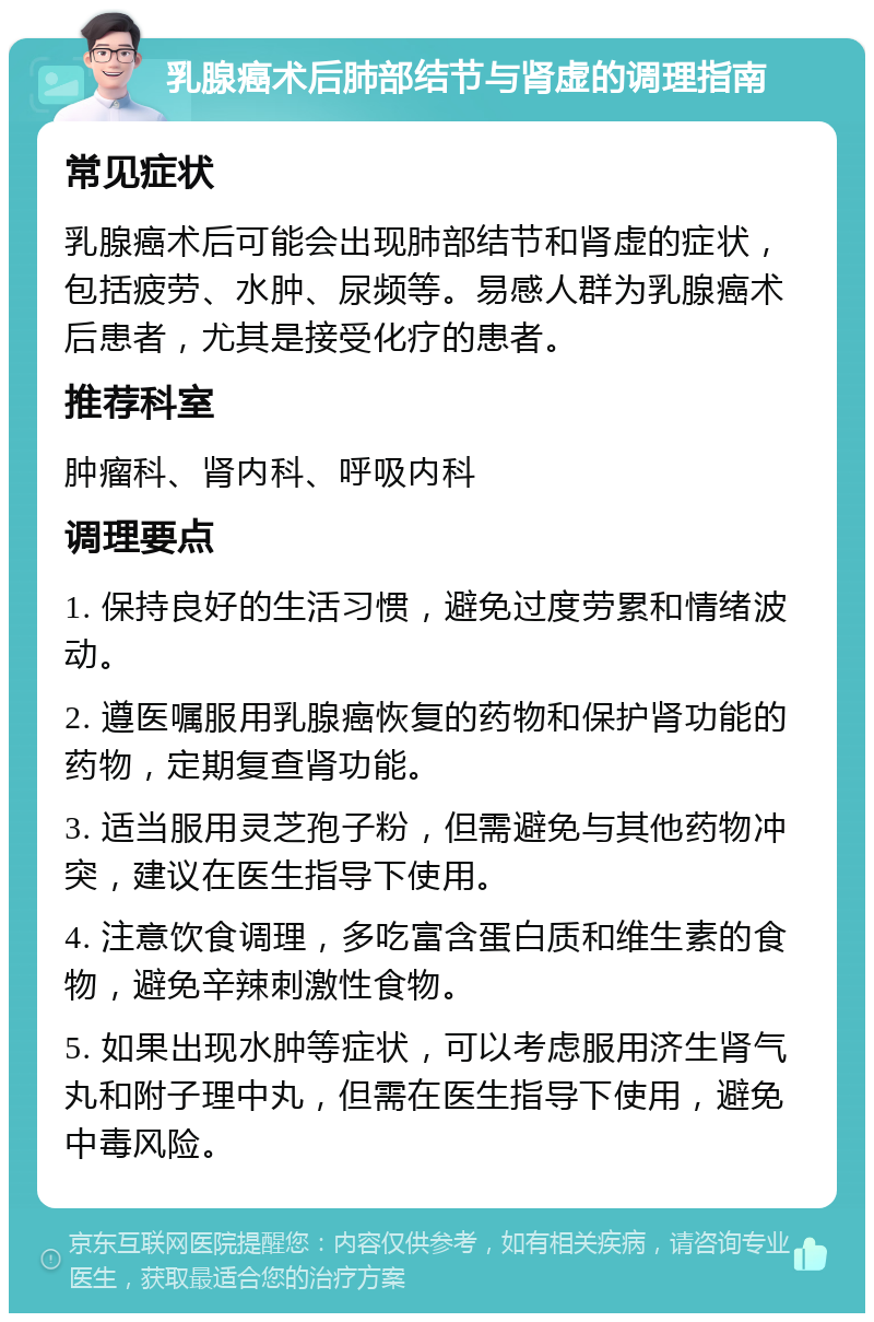 乳腺癌术后肺部结节与肾虚的调理指南 常见症状 乳腺癌术后可能会出现肺部结节和肾虚的症状，包括疲劳、水肿、尿频等。易感人群为乳腺癌术后患者，尤其是接受化疗的患者。 推荐科室 肿瘤科、肾内科、呼吸内科 调理要点 1. 保持良好的生活习惯，避免过度劳累和情绪波动。 2. 遵医嘱服用乳腺癌恢复的药物和保护肾功能的药物，定期复查肾功能。 3. 适当服用灵芝孢子粉，但需避免与其他药物冲突，建议在医生指导下使用。 4. 注意饮食调理，多吃富含蛋白质和维生素的食物，避免辛辣刺激性食物。 5. 如果出现水肿等症状，可以考虑服用济生肾气丸和附子理中丸，但需在医生指导下使用，避免中毒风险。