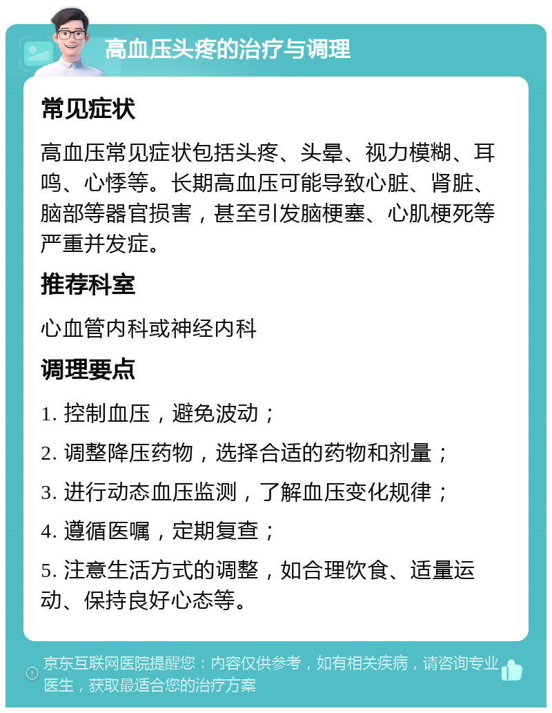 高血压头疼的治疗与调理 常见症状 高血压常见症状包括头疼、头晕、视力模糊、耳鸣、心悸等。长期高血压可能导致心脏、肾脏、脑部等器官损害，甚至引发脑梗塞、心肌梗死等严重并发症。 推荐科室 心血管内科或神经内科 调理要点 1. 控制血压，避免波动； 2. 调整降压药物，选择合适的药物和剂量； 3. 进行动态血压监测，了解血压变化规律； 4. 遵循医嘱，定期复查； 5. 注意生活方式的调整，如合理饮食、适量运动、保持良好心态等。