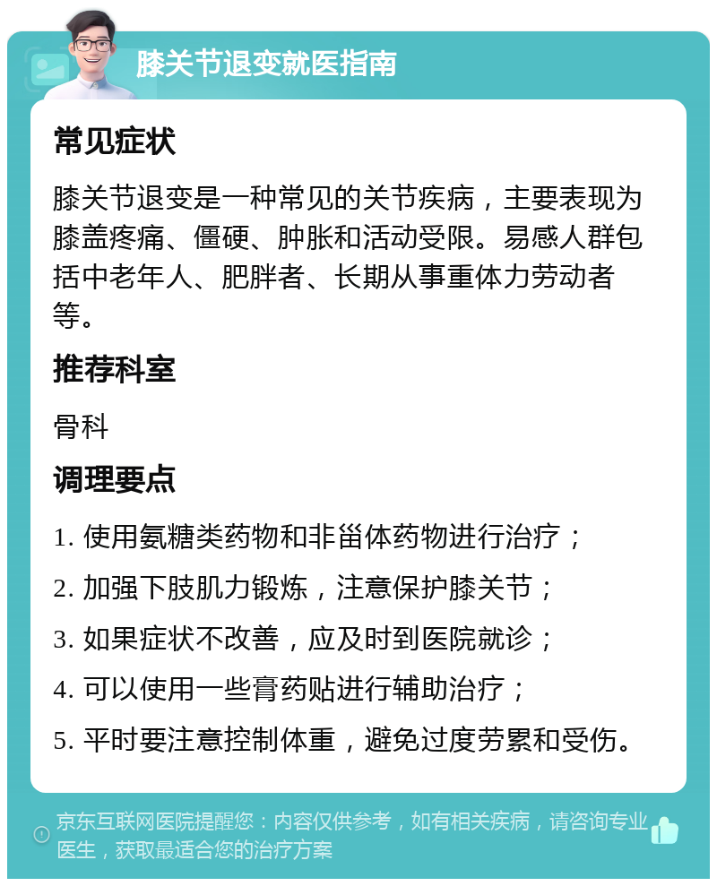 膝关节退变就医指南 常见症状 膝关节退变是一种常见的关节疾病，主要表现为膝盖疼痛、僵硬、肿胀和活动受限。易感人群包括中老年人、肥胖者、长期从事重体力劳动者等。 推荐科室 骨科 调理要点 1. 使用氨糖类药物和非甾体药物进行治疗； 2. 加强下肢肌力锻炼，注意保护膝关节； 3. 如果症状不改善，应及时到医院就诊； 4. 可以使用一些膏药贴进行辅助治疗； 5. 平时要注意控制体重，避免过度劳累和受伤。