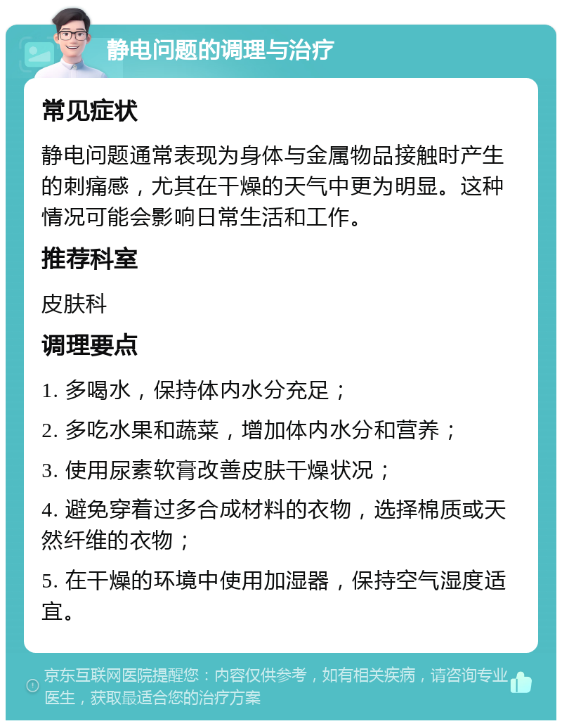 静电问题的调理与治疗 常见症状 静电问题通常表现为身体与金属物品接触时产生的刺痛感，尤其在干燥的天气中更为明显。这种情况可能会影响日常生活和工作。 推荐科室 皮肤科 调理要点 1. 多喝水，保持体内水分充足； 2. 多吃水果和蔬菜，增加体内水分和营养； 3. 使用尿素软膏改善皮肤干燥状况； 4. 避免穿着过多合成材料的衣物，选择棉质或天然纤维的衣物； 5. 在干燥的环境中使用加湿器，保持空气湿度适宜。