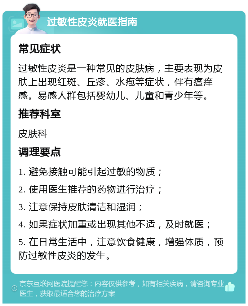 过敏性皮炎就医指南 常见症状 过敏性皮炎是一种常见的皮肤病，主要表现为皮肤上出现红斑、丘疹、水疱等症状，伴有瘙痒感。易感人群包括婴幼儿、儿童和青少年等。 推荐科室 皮肤科 调理要点 1. 避免接触可能引起过敏的物质； 2. 使用医生推荐的药物进行治疗； 3. 注意保持皮肤清洁和湿润； 4. 如果症状加重或出现其他不适，及时就医； 5. 在日常生活中，注意饮食健康，增强体质，预防过敏性皮炎的发生。